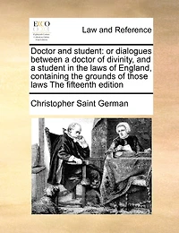 Doctor and Student: Or Dialogues Between a Doctor of Divinity, and a Student in the Laws of England, Containing the Grounds of Those Laws the Fifteenth Edition