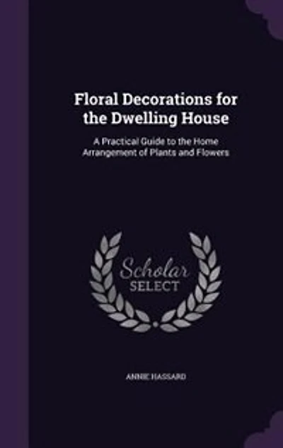 Floral Decorations for the Dwelling House: A Practical Guide to the Home Arrangement of Plants and Flowers