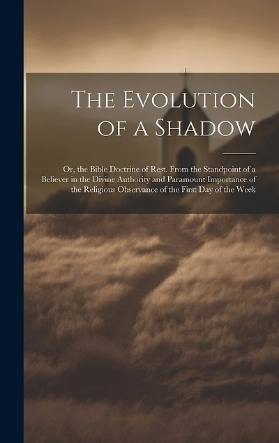 The Evolution of a Shadow: Or, the Bible Doctrine of Rest. From the Standpoint of a Believer in the Divine Authority and Paramount Importance of the Religious Observance of the First Day of the Week