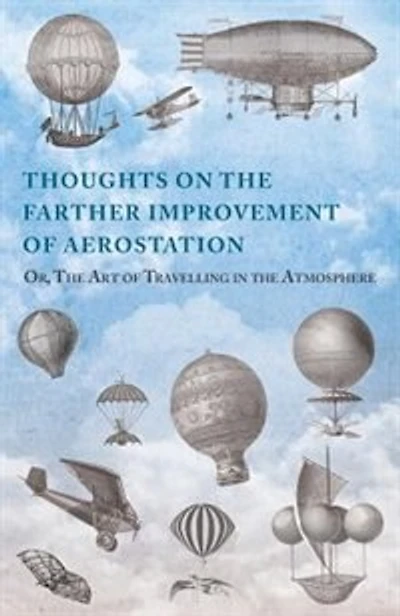 Thoughts on the Farther Improvement of Aerostation; Or, The Art of Travelling in the Atmosphere: with a Description of a Machine, Now Constructing, on Different Principles from Those Hitherto Adopted