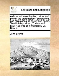 A Dissertation on the Rise, Union, and Power, Progressions, Separations, Corruptions, of Poetry Music. To Which is Prefixed, Cure Saul. Sacred ode. Written by Dr. Brown