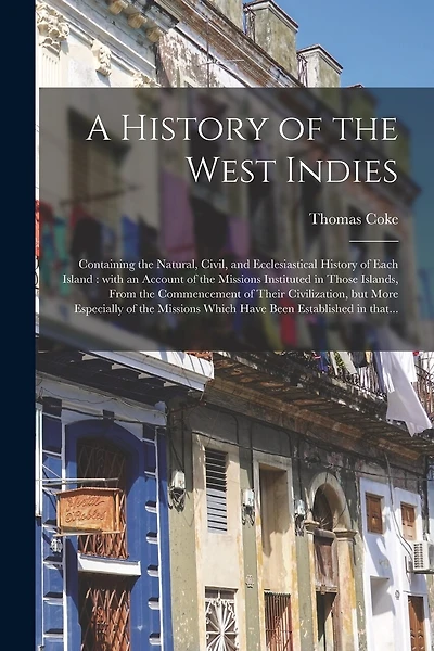 A History of the West Indies: Containing the Natural, Civil, and Ecclesiastical History of Each Island: With an Account of the Missions Instituted in Those Islands, From the Commencement of Their Civilization, but More Especially of the Missions...