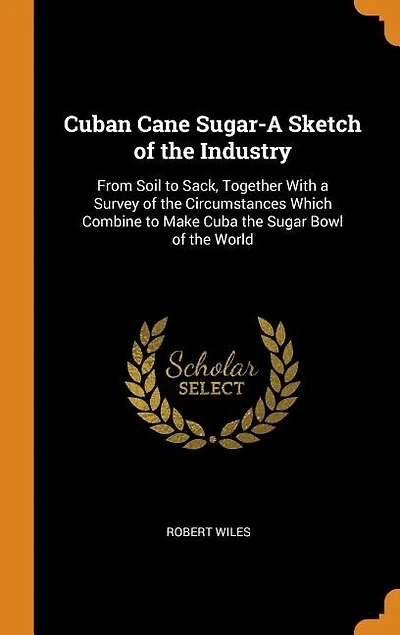 Cuban Cane Sugar-A Sketch of the Industry: From Soil to Sack, Together With a Survey of the Circumstances Which Combine to Make Cuba the Sugar