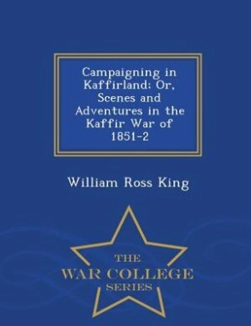 Campaigning in Kaffirland; Or, Scenes and Adventures in the Kaffir War of 1851-2 - War College Series