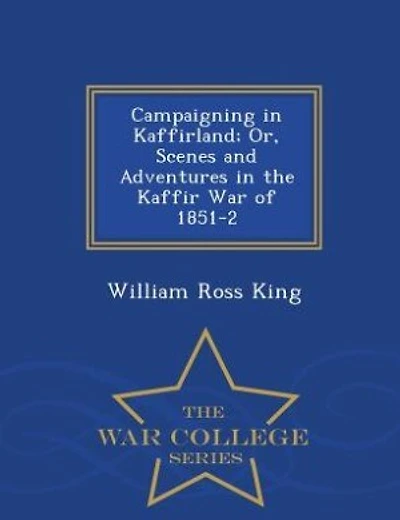 Campaigning in Kaffirland; Or, Scenes and Adventures in the Kaffir War of 1851-2 - War College Series