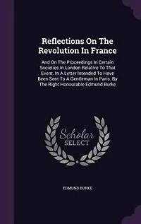 Reflections On The Revolution In France: And On The Proceedings In Certain Societies In London Relative To That Event. In A Letter Intended