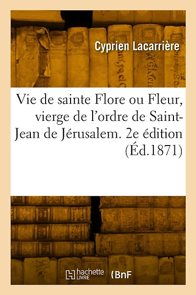 Vie de Sainte Flore Ou Fleur, Vierge de l'Ordre de Saint-Jean de Jérusalem: À l'Hôpital-Beaulieu En Quercy, Aujourd'hui Hôpital-Issendolus Du Diocèse de Cahors, Lot. 2e Édition
