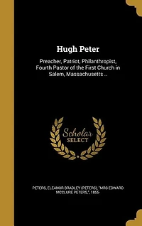 Hugh Peter: Preacher, Patriot, Philanthropist, Fourth Pastor of the First Church Salem, Massachusetts; A Mos