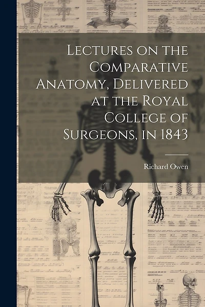 Lectures on the Comparative Anatomy, Delivered at the Royal College of Surgeons, in 1843