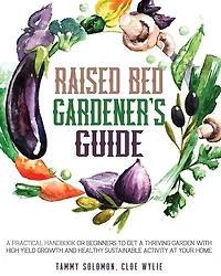 Raised Bed Gardener's Guide: A Practical Handbook For Beginners To Get A Thriving Garden With High Yield Growth And Healthy Sust
