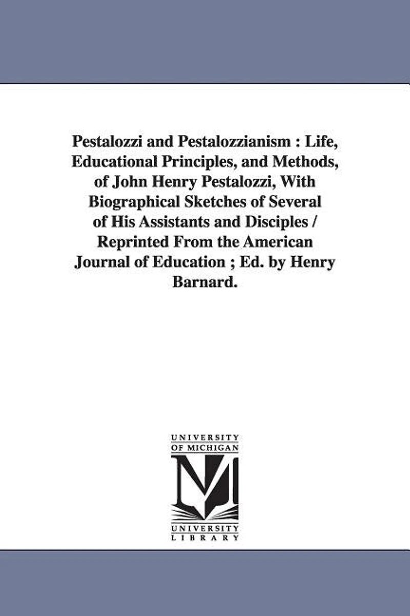 Pestalozzi and Pestalozzianism: Life, Educational Principles, and Methods, of John Henry Pestalozzi, With Biographical Sketches of Several of His Assistants and Disciples / Reprinted From the American Journal of Education; Ed. by Henry Barnard.