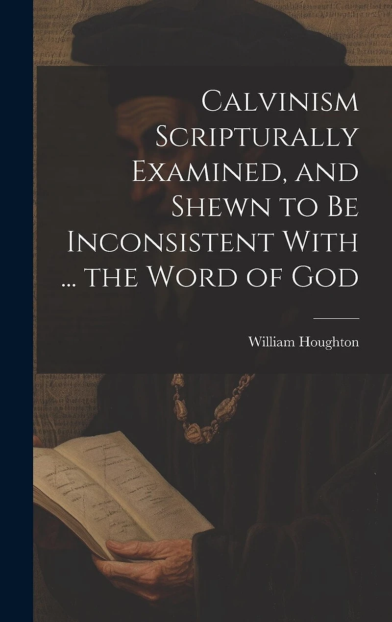 Calvinism Scripturally Examined, and Shewn to Be Inconsistent With ... the Word of God