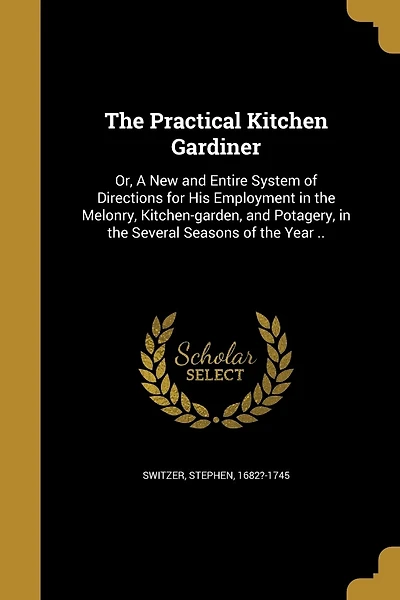 The Practical Kitchen Gardiner: Or, A New and Entire System of Directions for His Employment in the Melonry, Kitchen-garden, and Potagery, in the Several Seasons of the Year ..