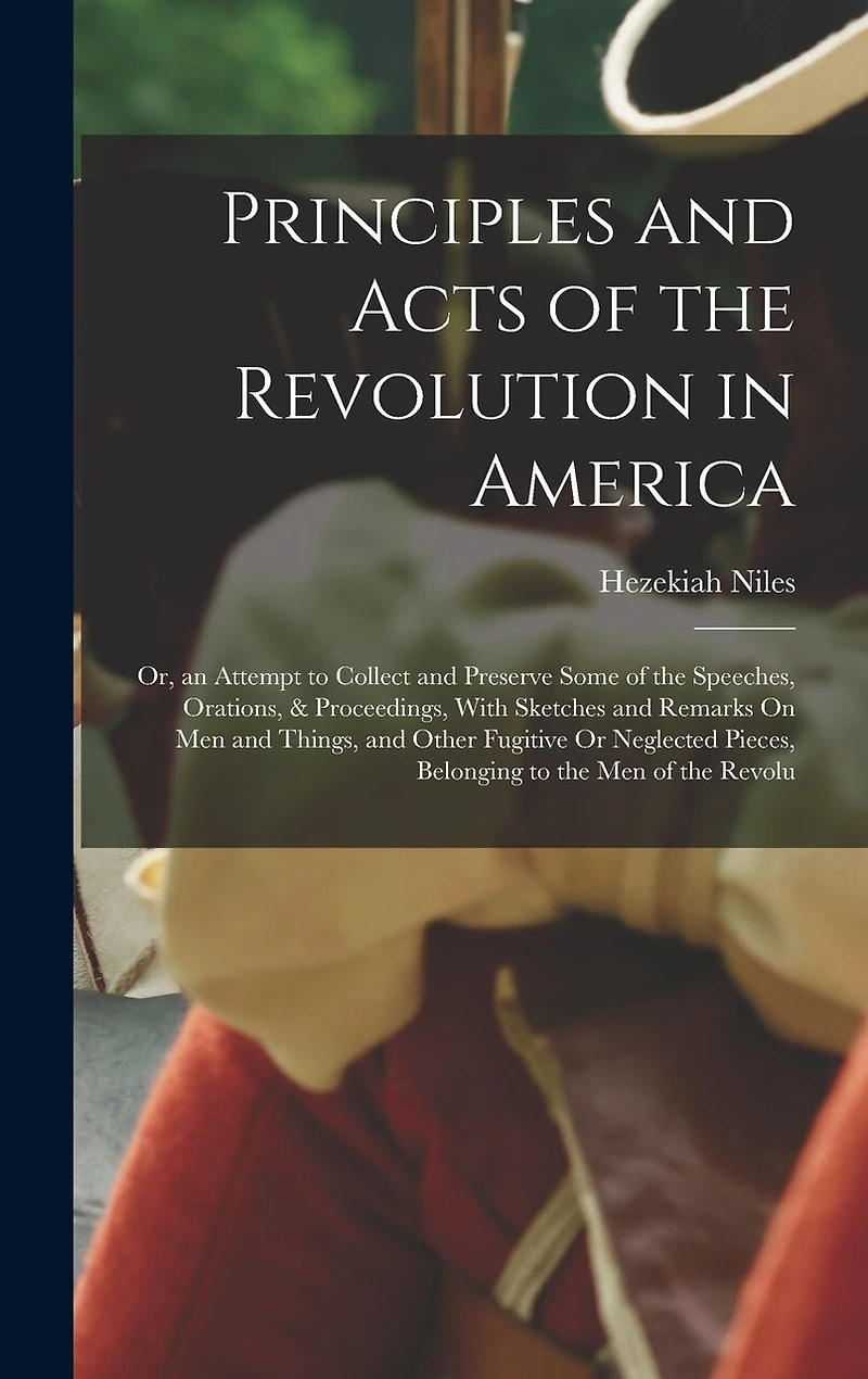 Principles and Acts of the Revolution in America: Or, an Attempt to Collect and Preserve Some of the Speeches, Orations, & Proceedings, With Sketches and Remarks On Men and Things, and Other Fugitive Or Neglected Pieces