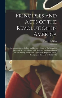 Principles and Acts of the Revolution in America: Or, an Attempt to Collect and Preserve Some of the Speeches, Orations, & Proceedings, With Sketches and Remarks On Men and Things, and Other Fugitive Or Neglected Pieces