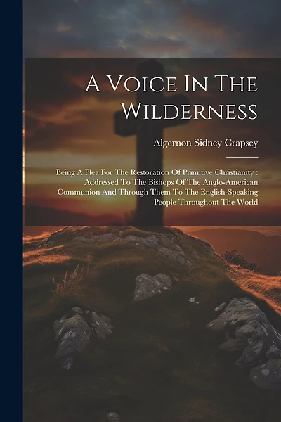 A Voice In The Wilderness: Being A Plea For The Restoration Of Primitive Christianity: Addressed To The Bishops Of The Anglo-american Communion And Through Them To The English-speaking People Throughout The World