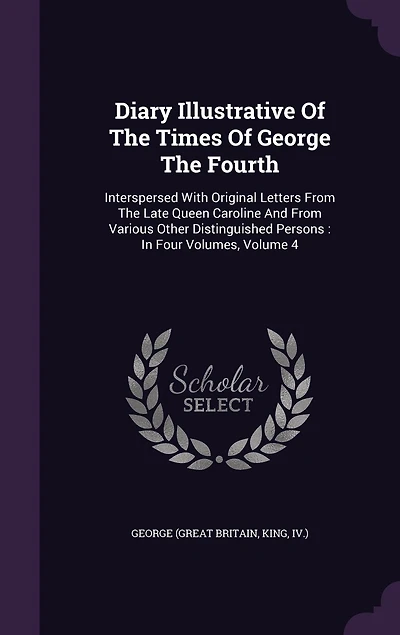 Diary Illustrative Of The Times George Fourth: Interspersed With Original Letters From Late Queen Caroline And Various Other Distinguished Persons: Four Volumes, Volume 4