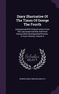 Diary Illustrative Of The Times George Fourth: Interspersed With Original Letters From Late Queen Caroline And Various Other Distinguished Persons: Four Volumes, Volume 4