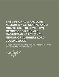 The Life Of Admiral Lord Nelson, By J.s. Clarke And J. Mcarthur. [followed By] Memoir Sir Thomas Masterman Hardy [and] Cuthbert Collingwood