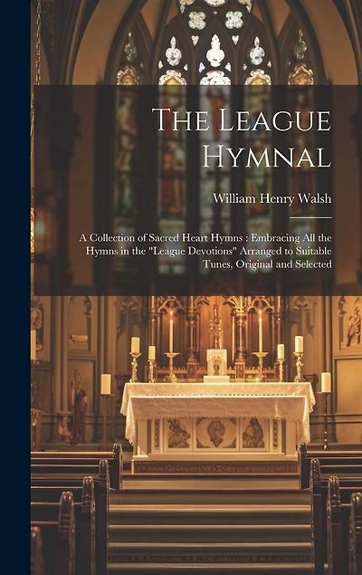 The League Hymnal: A Collection of Sacred Heart Hymns: Embracing All the Hymns in the "League Devotions" Arranged to Suitable Tunes, Original and Selected