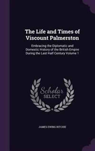 The Life and Times of Viscount Palmerston: Embracing the Diplomatic and Domestic History of the British Empire During the Last Half Century Vo