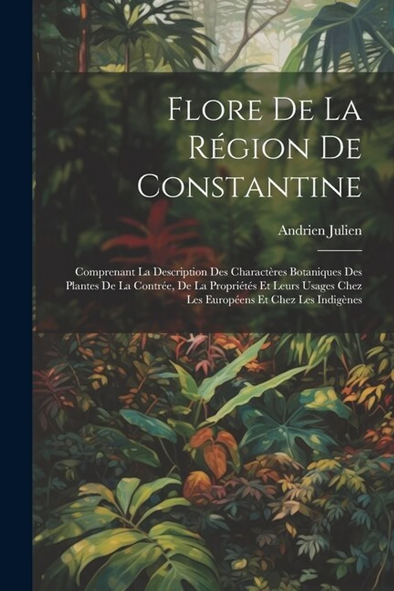 Flore De La Région De Constantine: Comprenant La Description Des Charactères Botaniques Des Plantes De La Contrée, De La Propriétés Et Leurs Usages Chez Les Européens Et Chez Les Indigènes