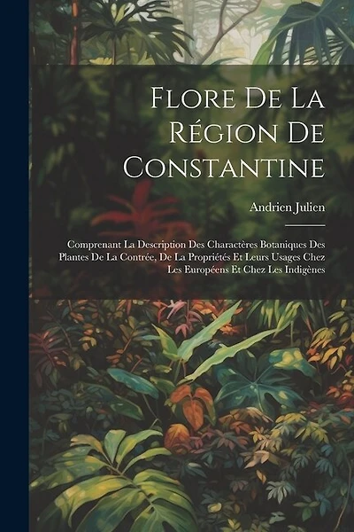 Flore De La Région De Constantine: Comprenant La Description Des Charactères Botaniques Des Plantes De La Contrée, De La Propriétés Et Leurs Usages Chez Les Européens Et Chez Les Indigènes