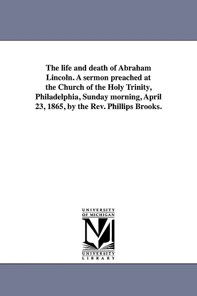 The life and death of Abraham Lincoln. A sermon preached at the Church of the Holy Trinity, Philadelphia, Sunday morning, April 23, 1865, by the Rev. Phillips Brooks.