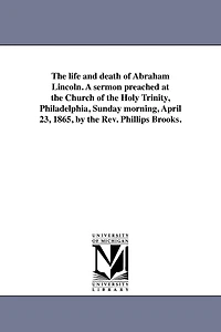 The life and death of Abraham Lincoln. A sermon preached at the Church of the Holy Trinity, Philadelphia, Sunday morning, April 23, 1865, by the Rev. Phillips Brooks.