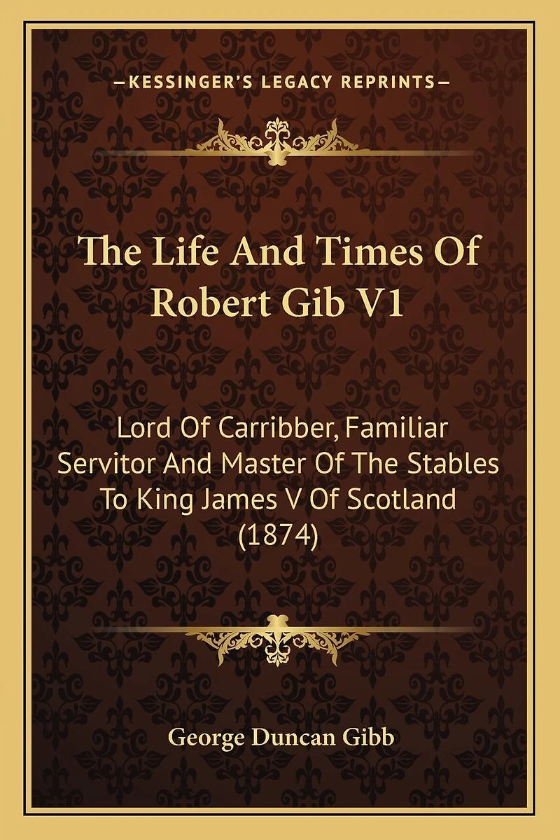 The Life And Times Of Robert Gib V1: Lord Of Carribber, Familiar Servitor And Master Of The Stables To King James V Of Scotland (1874)