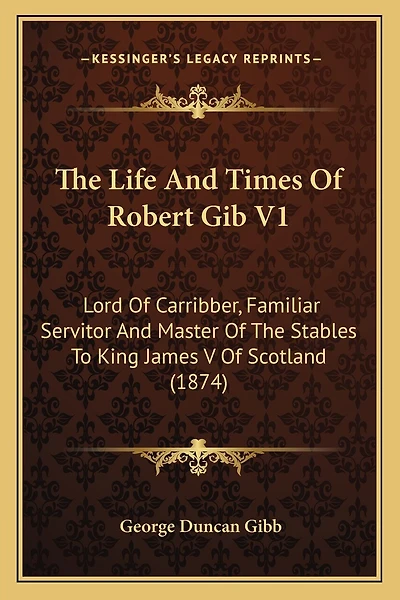 The Life And Times Of Robert Gib V1: Lord Of Carribber, Familiar Servitor And Master Of The Stables To King James V Of Scotland (1874)