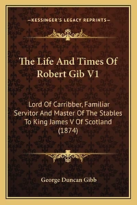 The Life And Times Of Robert Gib V1: Lord Of Carribber, Familiar Servitor And Master Of The Stables To King James V Of Scotland (1874)