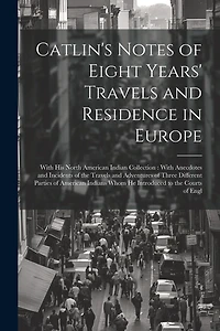 Catlin's Notes of Eight Years' Travels and Residence in Europe: With his North American Indian Collection: With Anecdotes and Incidents of the Travels and Adventures of Three Different Parties of American Indians Whom he Introduced to the Courts of Engl