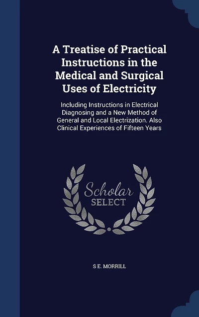 a Treatise of Practical Instructions the Medical and Surgical Uses Electricity: Including Electrical Diagnosing New Method General Local Electrization. Also Clinical Experiences Fifteen Years