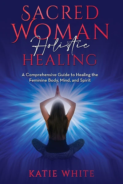 Sacred Woman Holistic Healing: A Comprehensive Guide to Healing the Feminine Body, Mind, and Spirit