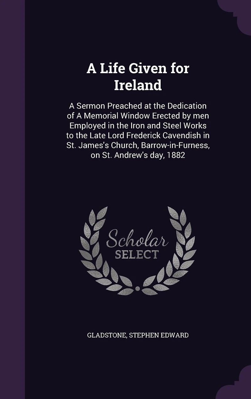 A Life Given for Ireland: Sermon Preached at the Dedication of Memorial Window Erected by men Employed Iron and Steel Works to Late Lord Frederick Cavendish St. James's Church, Barrow-in-Furness, on Andrew's day, 1882