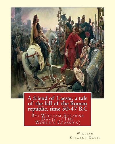 A friend of Caesar, a tale of the fall of the Roman republic, time 50-47 B.C: By: William Stearns Davis (The World's Classics)