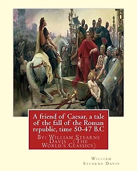 A friend of Caesar, a tale of the fall of the Roman republic, time 50-47 B.C: By: William Stearns Davis (The World's Classics)
