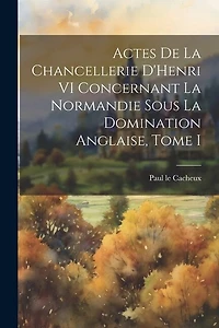 Actes de la Chancellerie D'Henri VI Concernant la Normandie sous la Domination Anglaise, Tome I
