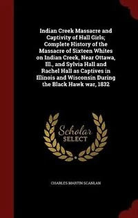 Indian Creek Massacre and Captivity of Hall Girls; Complete History of the Massacre of Sixteen Whites on Indian Creek, Near Ottawa, Ill., and Sylvia Hall and Rachel Hall as Captives in Illinois and Wisconsin During the Black Hawk war, 1832