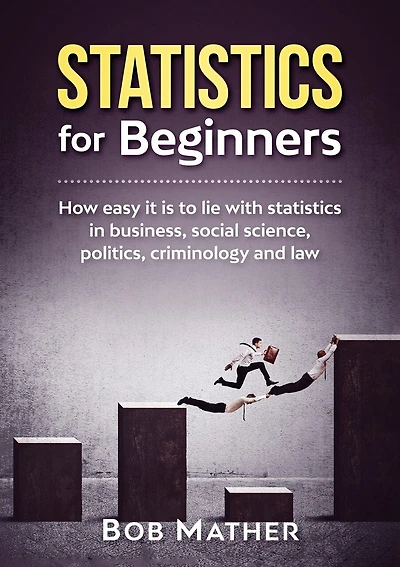 Statistics for Beginners: How easy it is to lie with statistics in business, social science, politics, criminology and law
