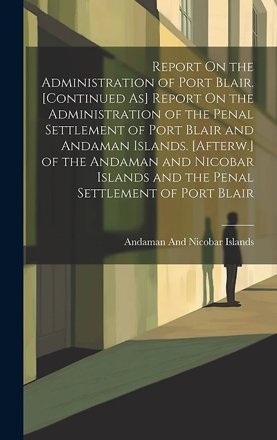 Report On the Administration of Port Blair. [Continued As] Report On the Administration of the Penal Settlement of Port Blair and Andaman Islands. [Afterw.] of the Andaman and Nicobar Islands and the Penal Settlement of Port Blair