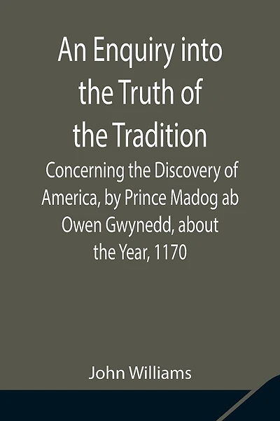 An Enquiry Into The Truth Of The Tradition, Concerning The Discovery Of America, By Prince Madog Ab Owen Gwynedd, About The Year, 1170
