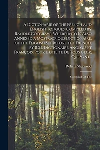 A Dictionarie of the French and English Tongues. Compiled by Randle Cotgrave. Whereunto is Also Annexed a Most Copious Dictionaire, of the English Set Before the French, by R.S.L Dictionaire Anglois Et François, Pour l Utilite De Tous Ceux, Qui Sont...