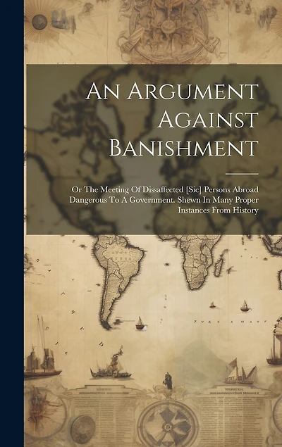 An Argument Against Banishment: Or The Meeting Of Dissaffected [sic] Persons Abroad Dangerous To A Government. Shewn In Many Proper Instances From History