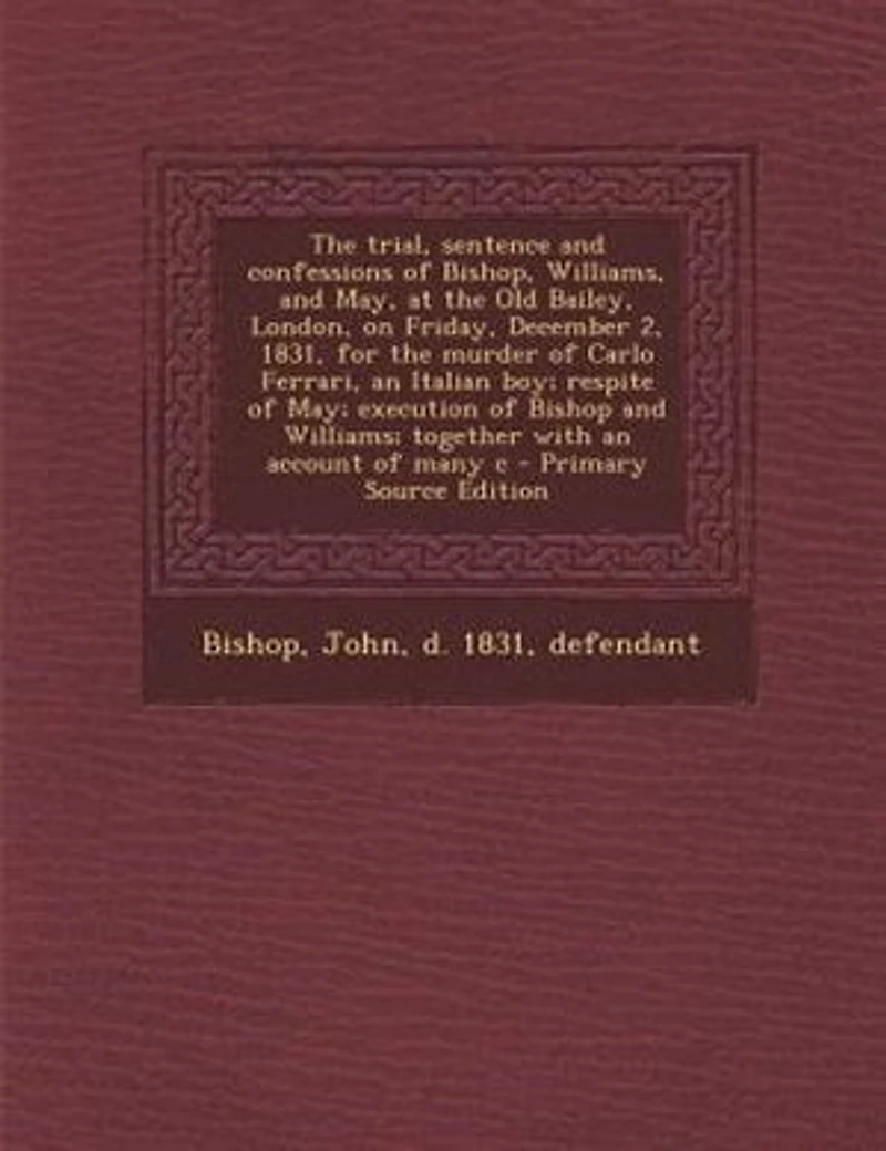 the Trial, Sentence and Confessions of Bishop, Williams, May: At Old Bailey, London, on Friday, December 2, 1831, for Murder Carlo Ferrari, an Italian