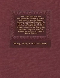 the Trial, Sentence and Confessions of Bishop, Williams, May: At Old Bailey, London, on Friday, December 2, 1831, for Murder Carlo Ferrari, an Italian