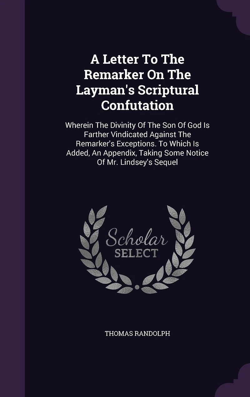 A Letter To The Remarker On Layman's Scriptural Confutation: Wherein Divinity Of Son God Is Farther Vindicated Against Remarker's Exceptions. Which Added, An Appendix, Taking Some Notice Mr. Lindsey's Sequel