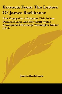 Extracts From The Letters Of James Backhouse: Now Engaged In A Religious Visit To Van Dieman's Land, And New South Wales, Accompanied By George Washington Walker (1834)