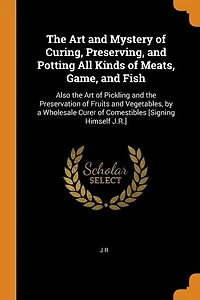 the Art and Mystery of Curing, Preserving, Potting All Kinds Meats, Game, Fish: Also Pickling Preservation Fruits Vegetables, by a Wholesale Curer Com